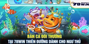 Bắn cá đổi thưởng tại 78win - Thiên đường danh cho ngư thủ